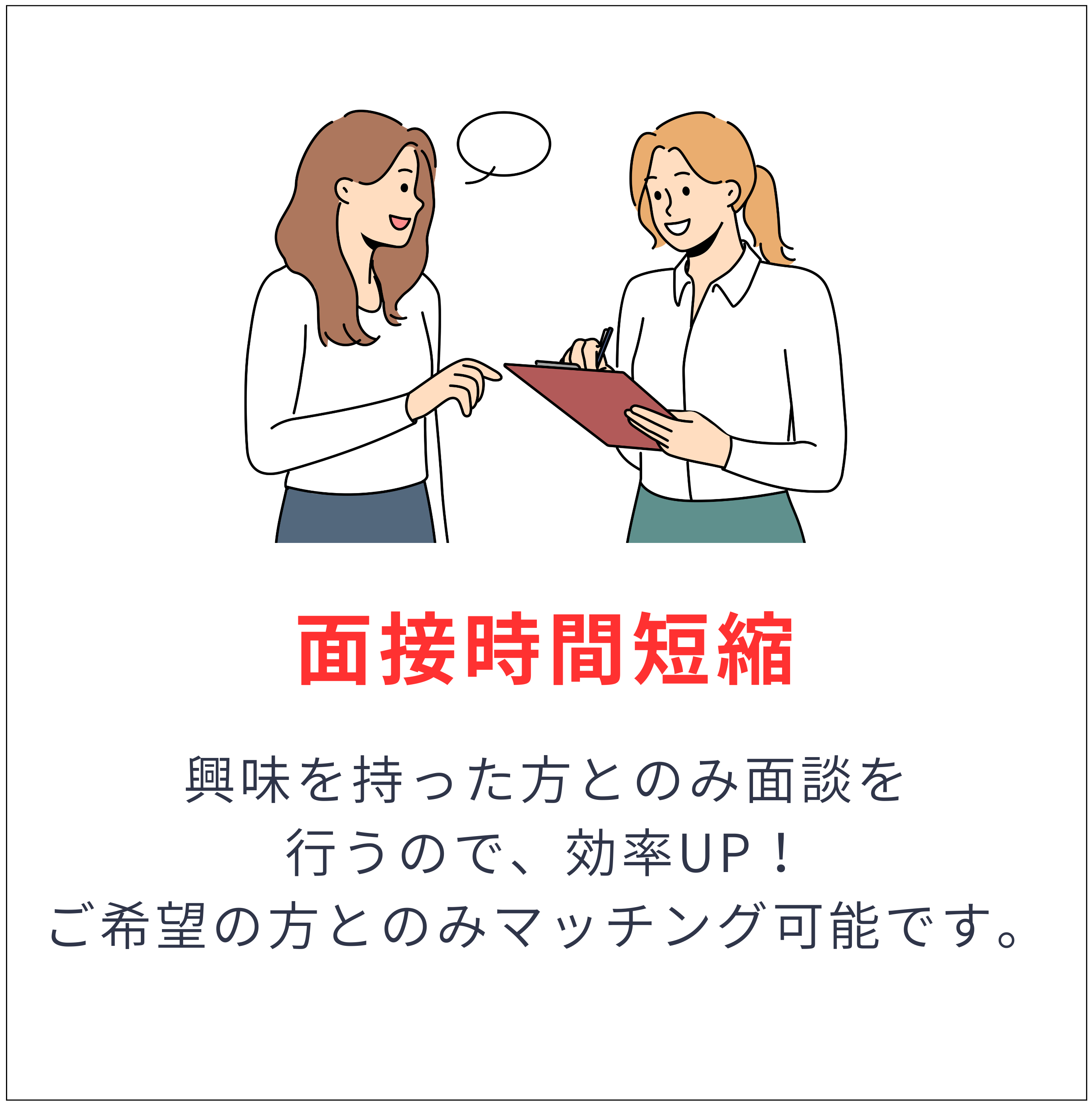 面接時間短縮 - 興味を持った方とのみ面談を行うので、効率UP！ご希望の方とのみマッチング可能です。